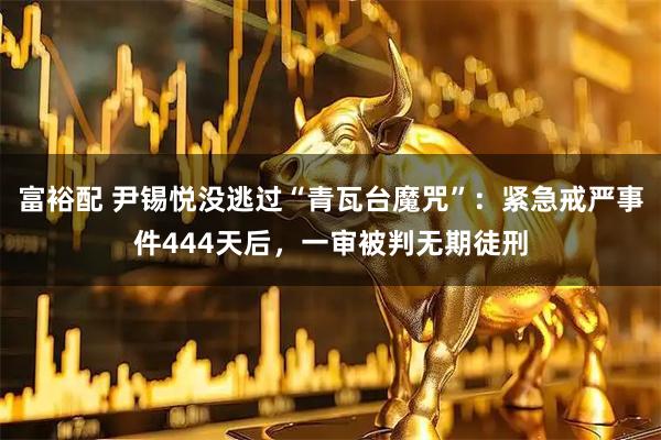 富裕配 尹锡悦没逃过“青瓦台魔咒”：紧急戒严事件444天后，一审被判无期徒刑