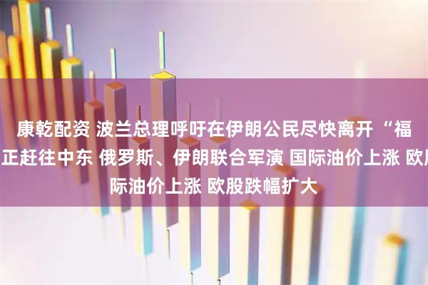 康乾配资 波兰总理呼吁在伊朗公民尽快离开 “福特”号航母正赶往中东 俄罗斯、伊朗联合军演 国际油价上涨 欧股跌幅扩大