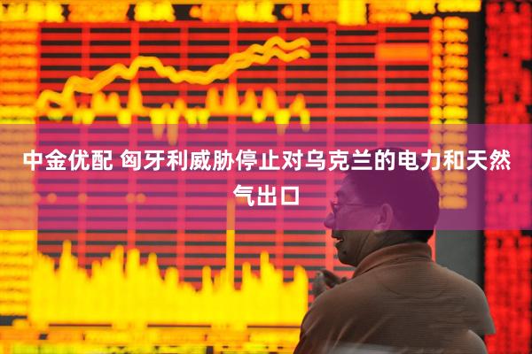 中金优配 匈牙利威胁停止对乌克兰的电力和天然气出口
