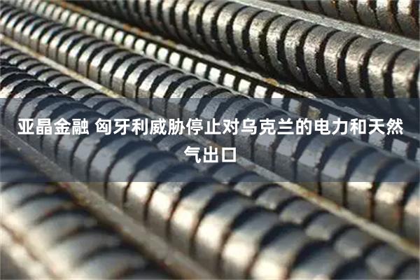 亚晶金融 匈牙利威胁停止对乌克兰的电力和天然气出口