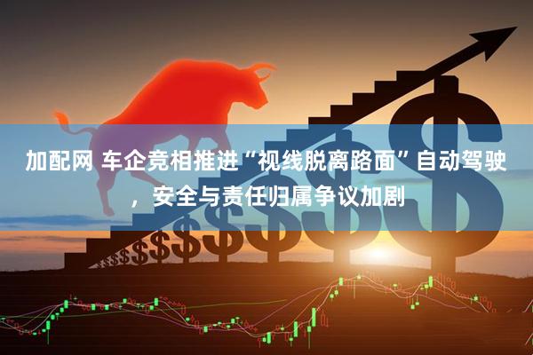 加配网 车企竞相推进“视线脱离路面”自动驾驶，安全与责任归属争议加剧