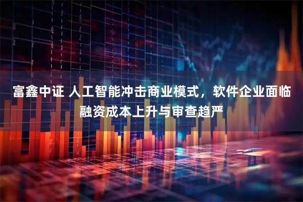 富鑫中证 人工智能冲击商业模式，软件企业面临融资成本上升与审查趋严