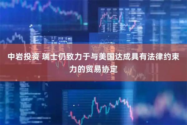 中岩投资 瑞士仍致力于与美国达成具有法律约束力的贸易协定