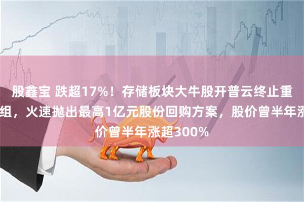 股鑫宝 跌超17%！存储板块大牛股开普云终止重大资产重组，火速抛出最高1亿元股份回购方案，股价曾半年涨超300%