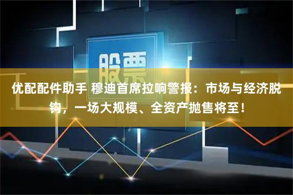 优配配件助手 穆迪首席拉响警报：市场与经济脱钩，一场大规模、全资产抛售将至！