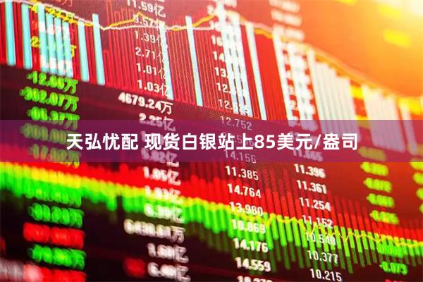 天弘忧配 现货白银站上85美元/盎司