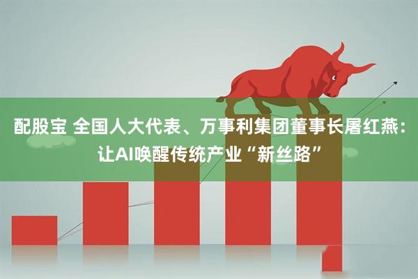 配股宝 全国人大代表、万事利集团董事长屠红燕：让AI唤醒传统产业“新丝路”