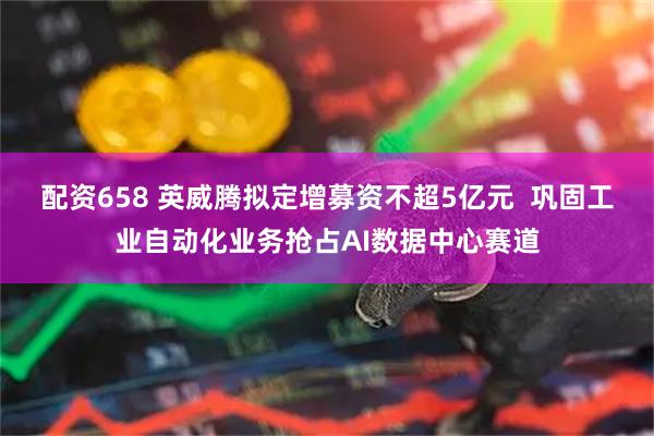 配资658 英威腾拟定增募资不超5亿元  巩固工业自动化业务抢占AI数据中心赛道