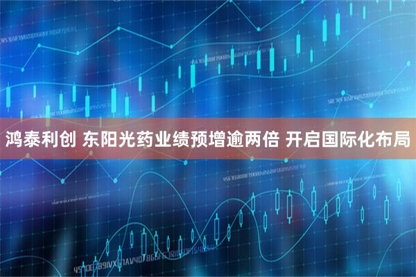 鸿泰利创 东阳光药业绩预增逾两倍 开启国际化布局
