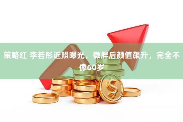 策略红 李若彤近照曝光，微胖后颜值飙升，完全不像60岁