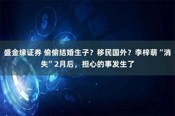 盛金缘证券 偷偷结婚生子？移民国外？李梓萌“消失”2月后，担心的事发生了