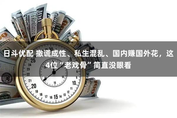日斗优配 撒谎成性、私生混乱、国内赚国外花，这4位“老戏骨”简直没眼看