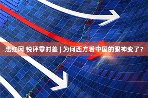 惠红网 锐评零时差 | 为何西方看中国的眼神变了？