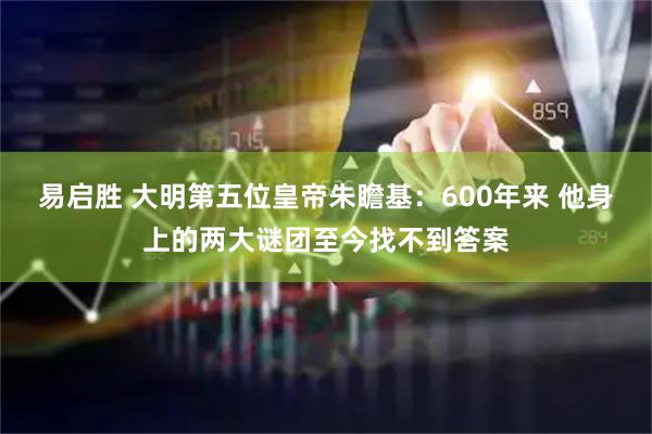 易启胜 大明第五位皇帝朱瞻基：600年来 他身上的两大谜团至今找不到答案