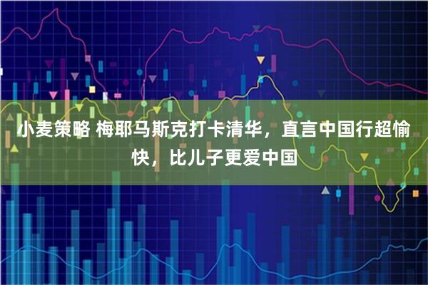 小麦策略 梅耶马斯克打卡清华，直言中国行超愉快，比儿子更爱中国