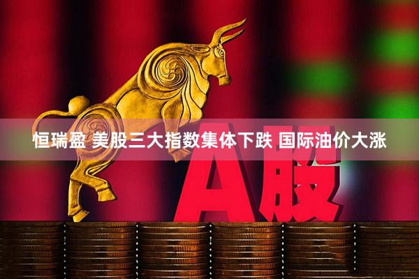 恒瑞盈 美股三大指数集体下跌 国际油价大涨