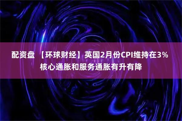 配资盘 【环球财经】英国2月份CPI维持在3% 核心通胀和服务通胀有升有降