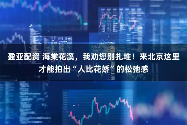 盈亚配资 海棠花溪，我劝您别扎堆！来北京这里才能拍出“人比花娇”的松弛感