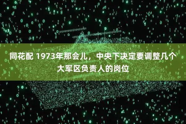 同花配 1973年那会儿，中央下决定要调整几个大军区负责人的岗位