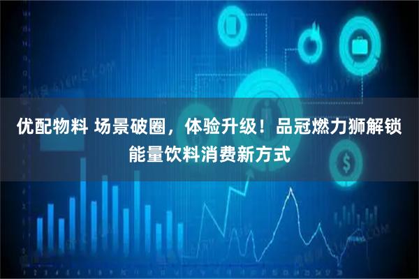 优配物料 场景破圈，体验升级！品冠燃力狮解锁能量饮料消费新方式
