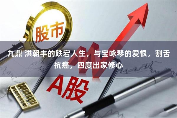 九鼎 洪朝丰的跌宕人生，与宝咏琴的爱恨，割舌抗癌，四度出家修心