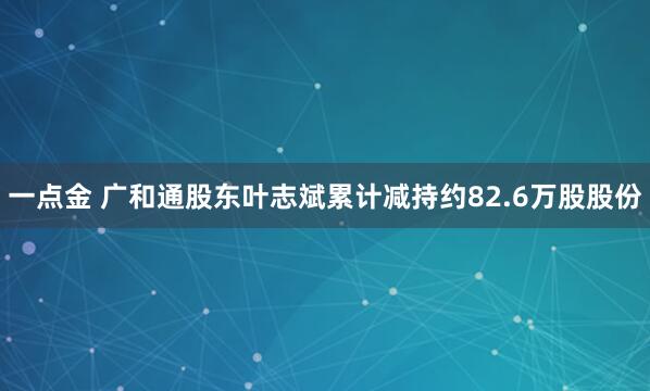 一点金 广和通股东叶志斌累计减持约82.6万股股份