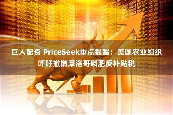 巨人配资 PriceSeek重点提醒：美国农业组织呼吁撤销摩洛哥磷肥反补贴税