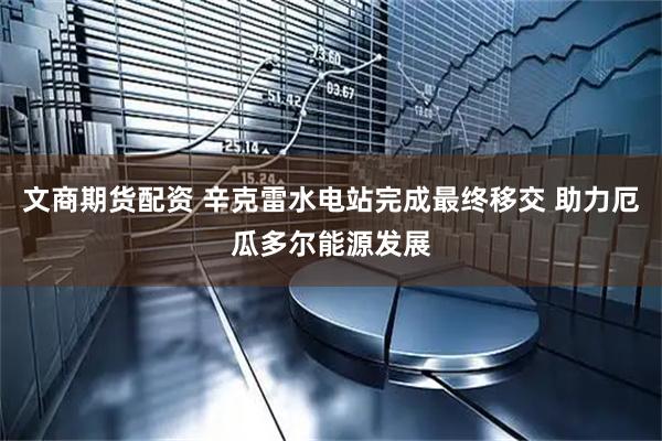 文商期货配资 辛克雷水电站完成最终移交 助力厄瓜多尔能源发展