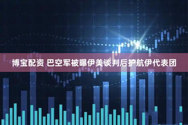 博宝配资 巴空军被曝伊美谈判后护航伊代表团