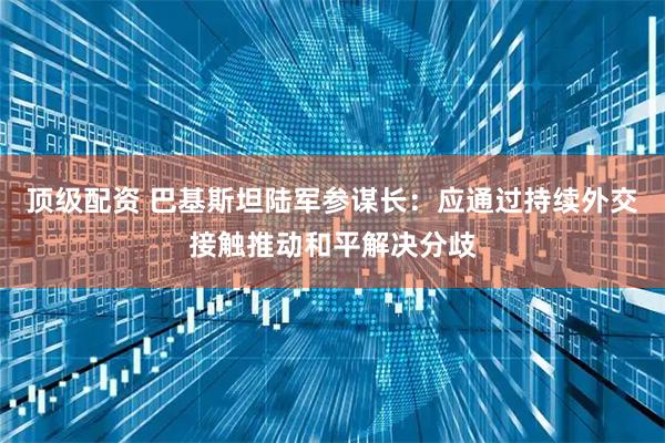 顶级配资 巴基斯坦陆军参谋长：应通过持续外交接触推动和平解决分歧