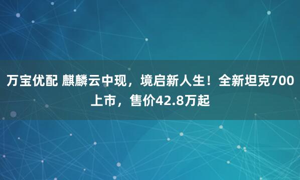 万宝优配 麒麟云中现，境启新人生！全新坦克700上市，售价42.8万起