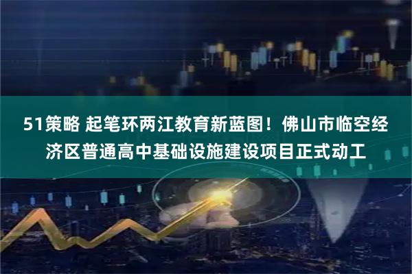 51策略 起笔环两江教育新蓝图！佛山市临空经济区普通高中基础设施建设项目正式动工