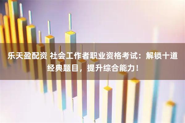 乐天盈配资 社会工作者职业资格考试：解锁十道经典题目，提升综合能力！
