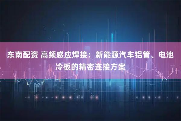 东南配资 高频感应焊接：新能源汽车铝管、电池冷板的精密连接方案