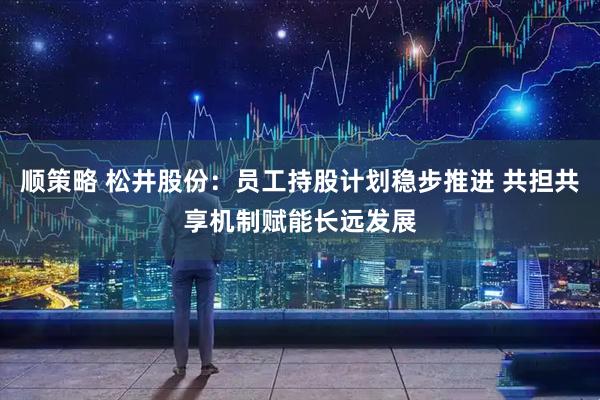 顺策略 松井股份：员工持股计划稳步推进 共担共享机制赋能长远发展