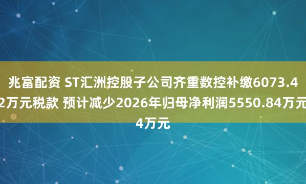 兆富配资 ST汇洲控股子公司齐重数控补缴6073.42万元税款 预计减少2026年归母净利润5550.84万元