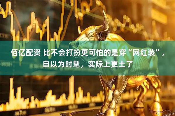 佰亿配资 比不会打扮更可怕的是穿“网红装”,自以为时髦,实际上更土了