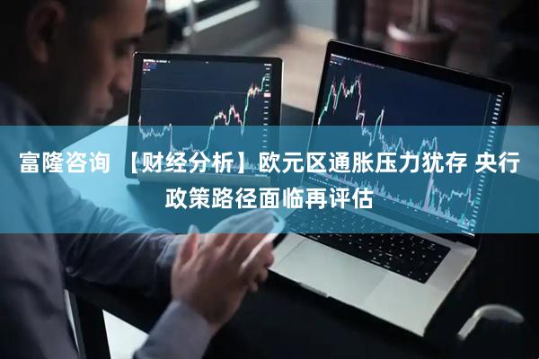 富隆咨询 【财经分析】欧元区通胀压力犹存 央行政策路径面临再评估