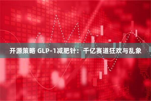 开源策略 GLP-1减肥针:千亿赛道狂欢与乱象