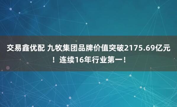 交易鑫优配 九牧集团品牌价值突破2175.69亿元！连续16年行业第一！