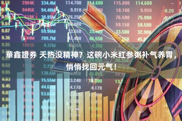 華鑫證券 天热没精神？这碗小米红参粥补气养胃，悄悄找回元气！