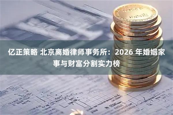 亿正策略 北京离婚律师事务所:2026 年婚姻家事与财富分割实力榜