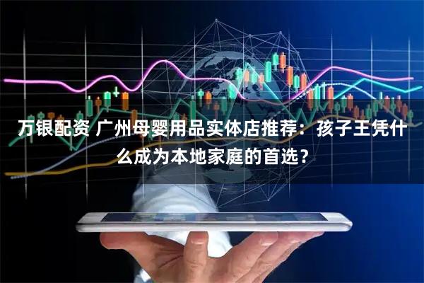 万银配资 广州母婴用品实体店推荐：孩子王凭什么成为本地家庭的首选？