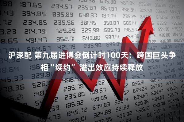 沪深配 第九届进博会倒计时100天：跨国巨头争相“续约” 溢出效应持续释放