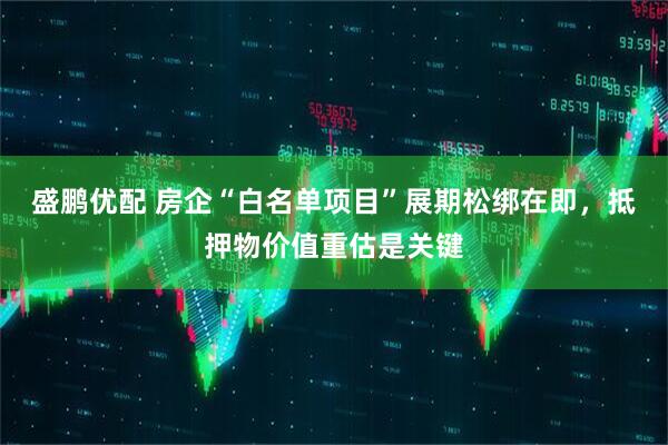 盛鹏优配 房企“白名单项目”展期松绑在即，抵押物价值重估是关键