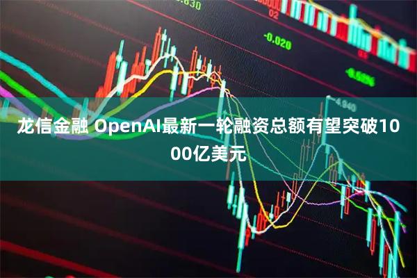 龙信金融 OpenAI最新一轮融资总额有望突破1000亿美元