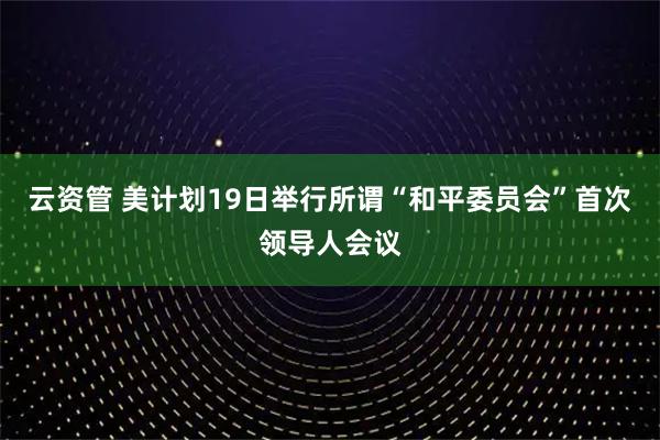 云资管 美计划19日举行所谓“和平委员会”首次领导人会议