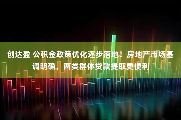 创达盈 公积金政策优化逐步落地！房地产市场基调明确，两类群体贷款提取更便利