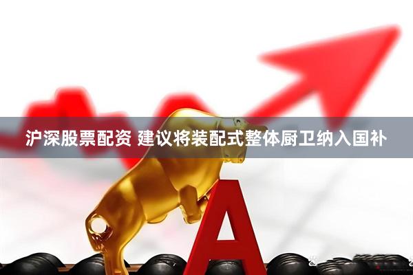 沪深股票配资 建议将装配式整体厨卫纳入国补