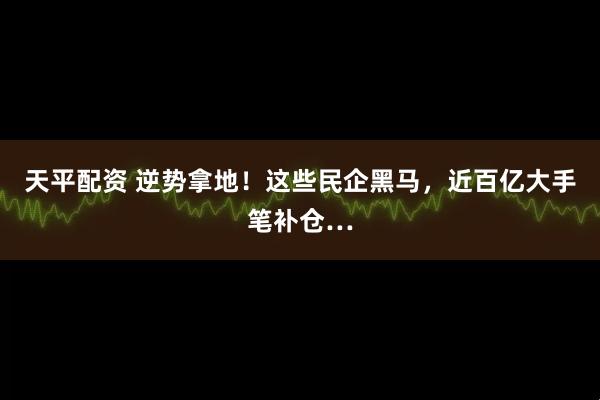 天平配资 逆势拿地！这些民企黑马，近百亿大手笔补仓…